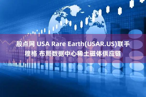 股点网 USA Rare Earth(USAR.US)联手穆格 布局数据中心稀土磁体供应链