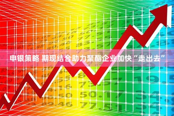 申银策略 期现结合助力聚酯企业加快“走出去”