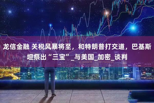 龙信金融 关税风暴将至，和特朗普打交道，巴基斯坦祭出“三宝”_与美国_加密_谈判