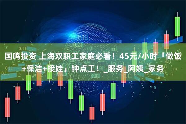 国鸣投资 上海双职工家庭必看！45元/小时「做饭+保洁+接娃」钟点工！_服务_阿姨_家务