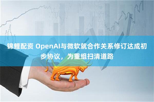 锦鲤配资 OpenAI与微软就合作关系修订达成初步协议，为重组扫清道路
