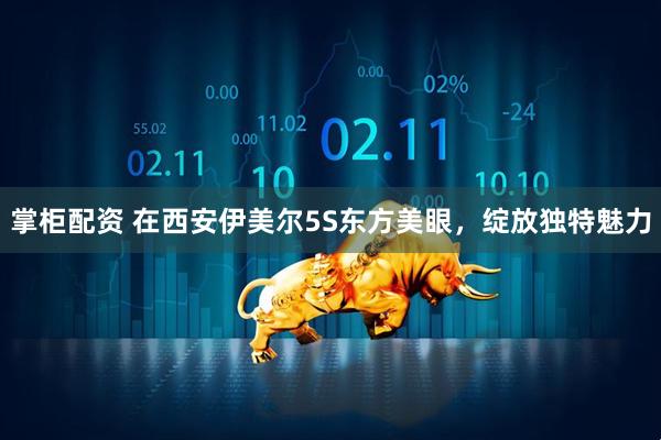 掌柜配资 在西安伊美尔5S东方美眼，绽放独特魅力