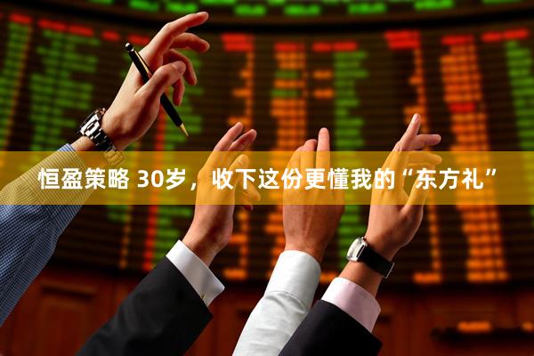 恒盈策略 30岁，收下这份更懂我的“东方礼”