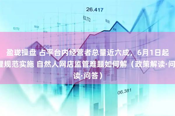 盈珑操盘 占平台内经营者总量近六成，6月1日起管理规范实施 自然人网店监管难题如何解（政策解读·问答）