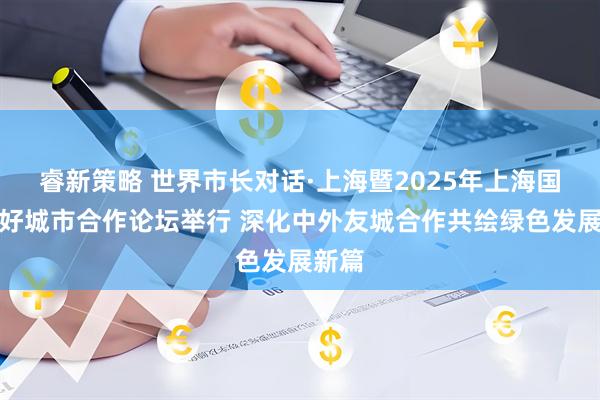 睿新策略 世界市长对话·上海暨2025年上海国际友好城市合作论坛举行 深化中外友城合作共绘绿色发展新篇