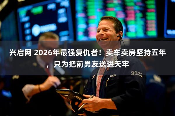 兴启网 2026年最强复仇者！卖车卖房坚持五年，只为把前男友送进天牢